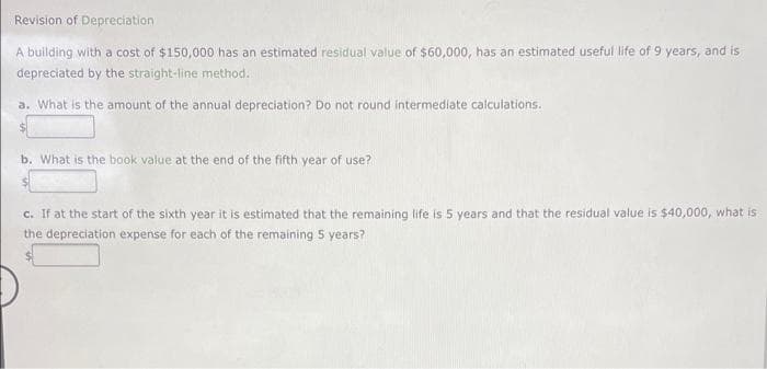 Revision of Depreciation
A building with a cost of $150,000 has an estimated residual value of $60,000, has an estimated useful life of 9 years, and is
depreciated by the straight-line method.
a. What is the amount of the annual depreciation? Do not round intermediate calculations.
b. What is the book value at the end of the fifth year of use?
c. If at the start of the sixth year it is estimated that the remaining life is 5 years and that the residual value is $40,000, what is
the depreciation expense for each of the remaining 5 years?