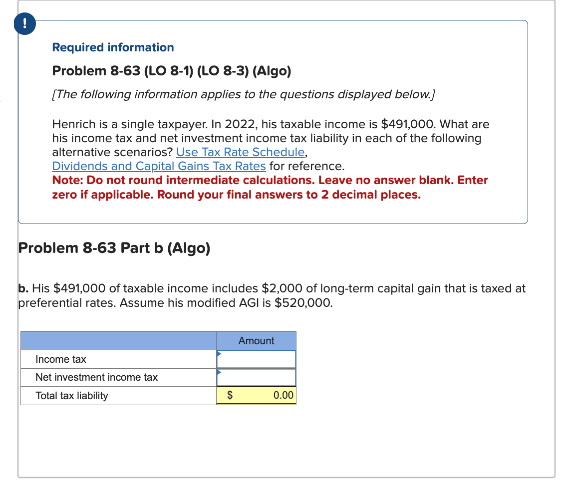 !
Required information
Problem 8-63 (LO 8-1) (LO 8-3) (Algo)
[The following information applies to the questions displayed below.]
Henrich is a single taxpayer. In 2022, his taxable income is $491,000. What are
his income tax and net investment income tax liability in each of the following
alternative scenarios? Use Tax Rate Schedule,
Dividends and Capital Gains Tax Rates for reference.
Note: Do not round intermediate calculations. Leave no answer blank. Enter
zero if applicable. Round your final answers to 2 decimal places.
Problem 8-63 Part b (Algo)
b. His $491,000 of taxable income includes $2,000 of long-term capital gain that is taxed at
preferential rates. Assume his modified AGI is $520,000.
Income tax
Net investment income tax
Total tax liability
$
Amount
0.00