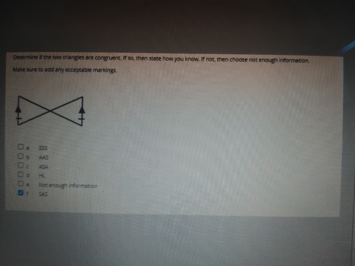 Determine if the two triangles are congruent if so, then state how you know. If not, then choose not enough information.
Make sure to add any acceptable markings.
SSS
AAS
ASA
HL
Not enough information
SAS
J0000S
