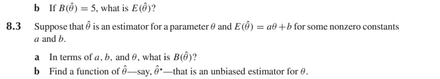 b If B() = 5, what is E (Ô)?
8.3 Suppose that Ô is an estimator for a parameter 0 and E() = a+b for some nonzero constants
a and b.
a In terms of a, b, and 0, what is B()?
b Find a function of ô—say, ô*—that is an unbiased estimator for 0.