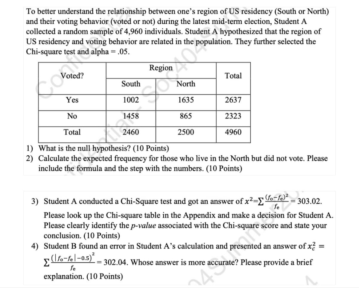 To better understand the relationship between one's region of US residency (South or North)
and their voting behavior (voted or not) during the latest mid-term election, Student A
collected a random sample of 4,960 individuals. Student A hypothesized that the region of
US residency and voting behavior are related in the population. They further selected the
Chi-square test and alpha = .05.
Voted?
Total
South
North
Yes
1002
1635
2637
No
1458
865
2323
Total
2460
2500
4960
1) What is the null hypothesis? (10 Points)
2) Calculate the expected frequency for those who live in the North but did not vote. Please
include the formula and the step with the numbers. (10 Points)
fe
303.02.
for Student A.
3) Student A conducted a Chi-Square test and got an answer of x²-Σ (fo¯fe)²
Please look up the Chi-square table in the Appendix and make a
Please clearly identify the p-value associated with the Chi-square score and state your
conclusion. (10 Points)
4) Student B found an error in Student A's calculation and
ented an answer of x2 =
=
(\fo-fe|-0.5)²
= 302.04. Whose answer is more accurate? Please provide a brief
Σ
fe
explanation. (10 Points)