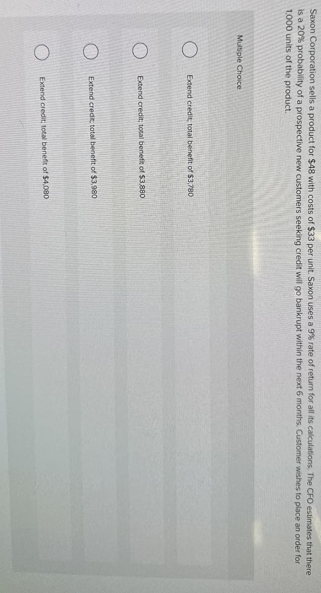 Saxon Corporation sells a product for $48 with costs of $33 per unit. Saxon uses a 9% rate of return for all its calculations. The CFO estimates that there
is a 20% probability of a prospective new customers seeking credit will go bankrupt within the next 6 months. Customer wishes to place an order for
1,000 units of the product.
Multiple Choice
O
Extend credit; total benefit of $3,780
Extend credit; total benefit of $3,880
Extend credit; total benefit of $3,980
Extend credit; total benefit of $4,080