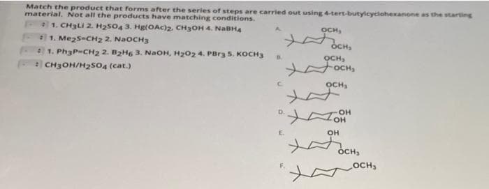 Match the product that forms after the series of steps are carried out using 4-tert-butylcyclohexanone as the starting
material. Not all the products have matching conditions.
21. CH3LI 2. H2504 3. Hg(OAc)2, CH3OH 4. NaBHA
1. Mezs-CH2 2. NaOCH3
1. Ph3P=CH2 2. B2H6 3. NaOH, H202 4. PBrg 5. KOCH3
A.
OCH,
OCH,
B.
OCH,
OCH
CH3OH/H2so4 (cat.)
OCH,
OH
он
D.
E.
он
OCH,
осн,
OCH3
