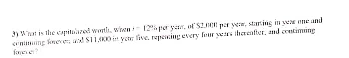 3) What is the capitalized worth, when i 12% per year, of $2.000 per year, starting in year one and
contimuing forever, and S11.000 in year five, repeating every four ycars thereafter, and contimuing
forever?
