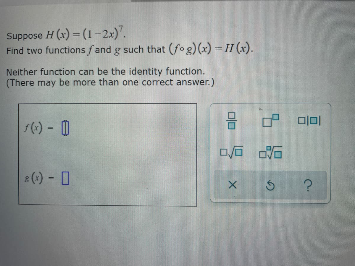 Suppose H (x) = (1-2x)7.
Find two functions fand g such that (fog)(x) = H (x).
Neither function can be the identity function.
(There may be more than one correct answer.)
√(x) = 0
g(x) = 0
0/6
X
2:16
Ś
1010
?