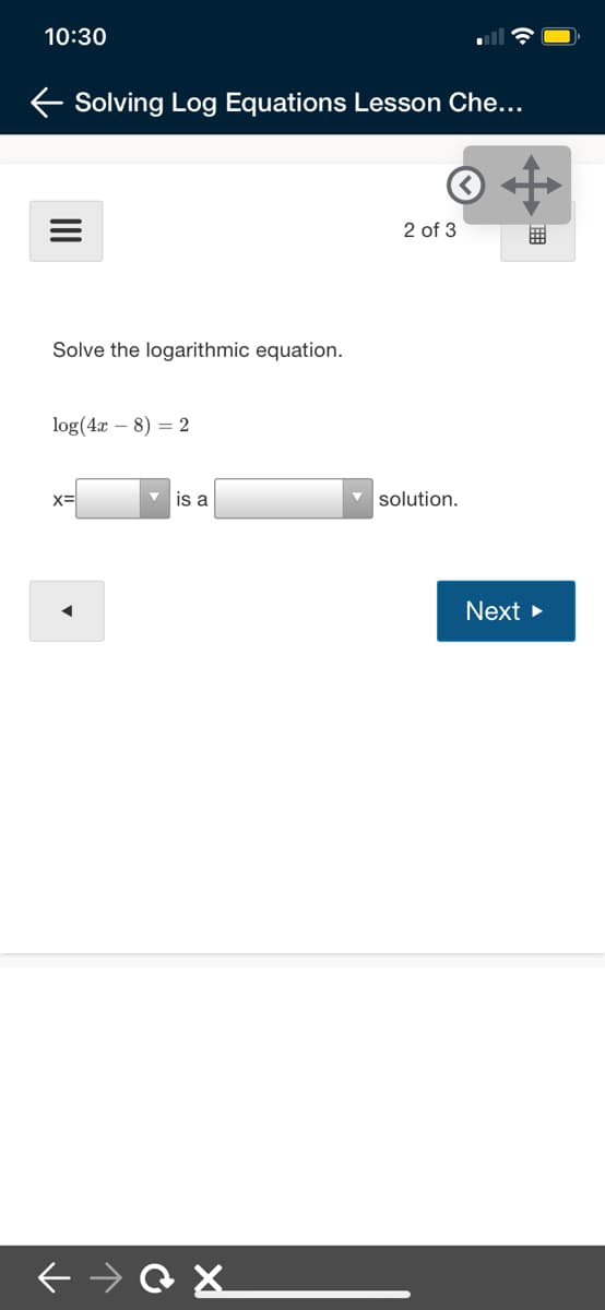 10:30
E Solving Log Equations Lesson Che...
2 of 3
Solve the logarithmic equation.
log(4x – 8) = 2
X=
is a
v solution.
Next >
