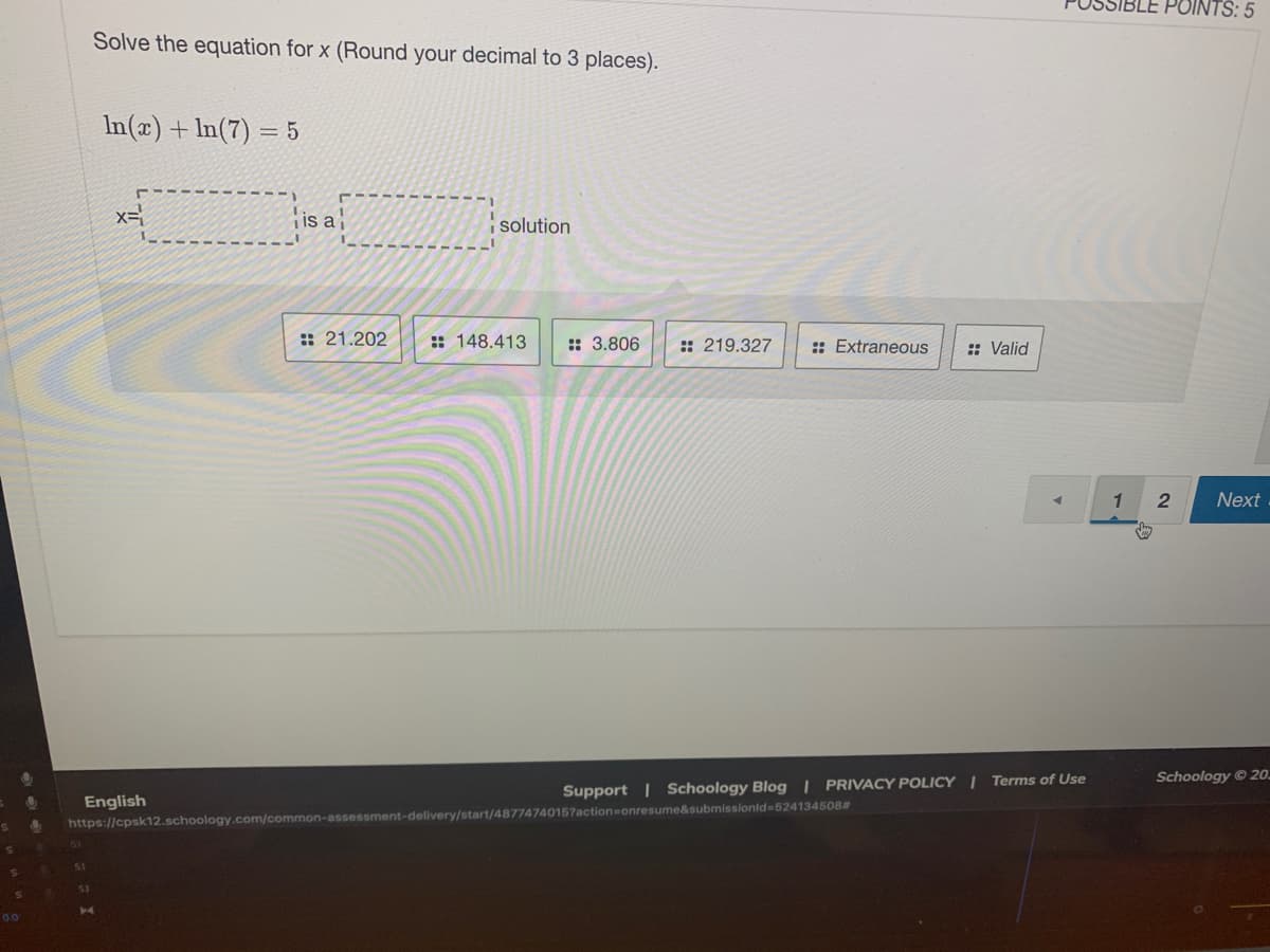 IBLE POINTS: 5
Solve the equation for x (Round your decimal to 3 places).
In(x)+ In(7) = 5
x=
is ai
i solution
:: 21.202
: 148.413
:: 3.806
:: 219.327
: Extraneous
: Valid
Next
Schoology © 20.
Support | Schoology Blog | PRIVACY POLICY | Terms of Use
English
https://cpsk12.schoology.com/common-assessment-delivery/start/48774740157action=onresume&submissionld=524134508#
51
00
