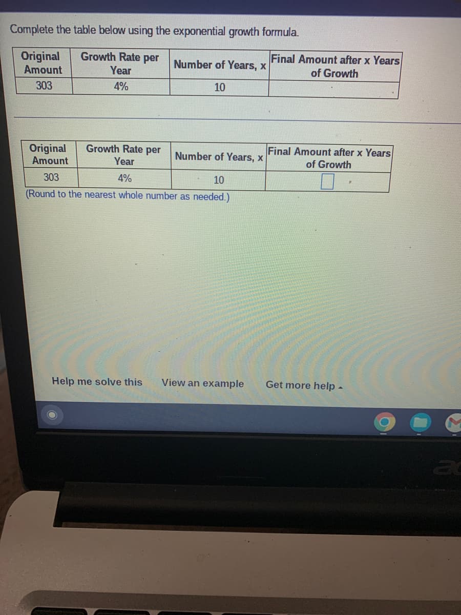 Complete the table below using the exponential growth formula.
Final Amount after x Years
of Growth
Growth Rate per
Original
Amount
Number of Years, x
Year
303
4%
10
Final Amount after x Years
of Growth
Growth Rate per
Original
Amount
Number of Years, x
Year
303
4%
10
(Round to the nearest whole number as needed.)
Help me solve this
View an example
Get more help-
ac
