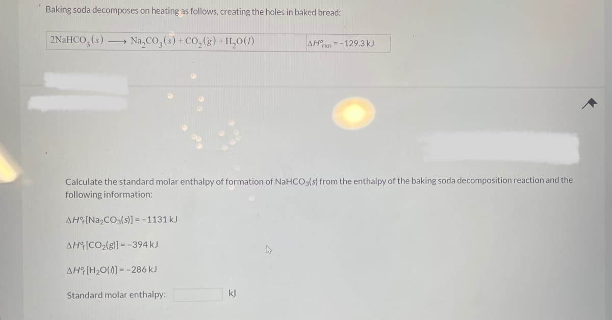 Baking soda decomposes on heating as follows, creating the holes in baked bread:
2NaHCO3(s) ->> → Na₂CO3(s) + CO₂(g) + H₂O(1)
Calculate the standard molar enthalpy of formation of NaHCO3(s) from the enthalpy of the baking soda decomposition reaction and the
following information:
AH [Na₂CO3(s)] = -1131 kJ
AH [CO₂(g)] = -394 kJ
AH [H₂O(0]=-286 kJ
Standard molar enthalpy:
kJ
AHxn-129.3 kJ
4