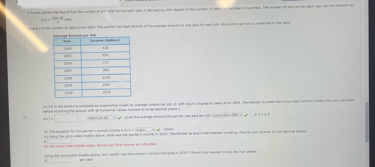 A house painter has found that the number of job that he has each year is decreasing with respect to the number of years he has been in business. The number of jobs he has each year can be modeled as
104.35 jobs
j(x) =
X
where x is the number of years since 2004. The painter has kept records of the average amount he was paid for each job. His income per job is presented in the table.
Average Income per Job
Year
2004
2005
2006
2007
2008
2009
2010
Income (dollars)
430
559
727
945
1228
1597
2075
(a) Fill in the blanks to complete an exponential model for average income per job, p, with input x aligned to years since 2004. (Remember to paste the unrounded function model into your calculator
before reporting the answer with all numerical values rounded to three decimal places.)
p(x) =
dollars per job
gives the average amount the painter was paid per job x years since 2004✓ ✔
. 0≤x≤6
(b) The equation for the painter's annual income is t(x) = [j(x)p(x)
✔ dollars.
(c) Using the unrounded models above, what was the painter's income in 2010? (Remember to avoid intermediate rounding.) Round your answer to two decimal places.
$
Do not round intermediate steps. Round your final answer as instructed.
Using the unrounded models above, how rapidly was the painter's income changing in 2010? (Round your answer to two decimal places.)
$
per year