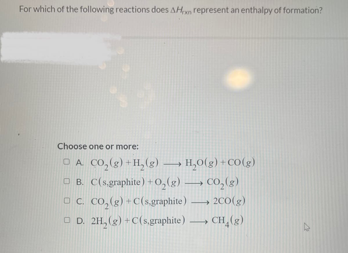 For which of the following reactions does AHrxn represent an enthalpy of formation?
Choose one or more:
□ A. CO₂(g) + H₂(g) →→→ H₂O(g) +CO(g)
B.
C(s,graphite) + O₂(g) → CO₂(g)
C. CO₂(g) + C(s,graphite) →→→ 2CO(g)
□ D. 2H₂(g) + C(s,graphite) →→→ CH4(g)