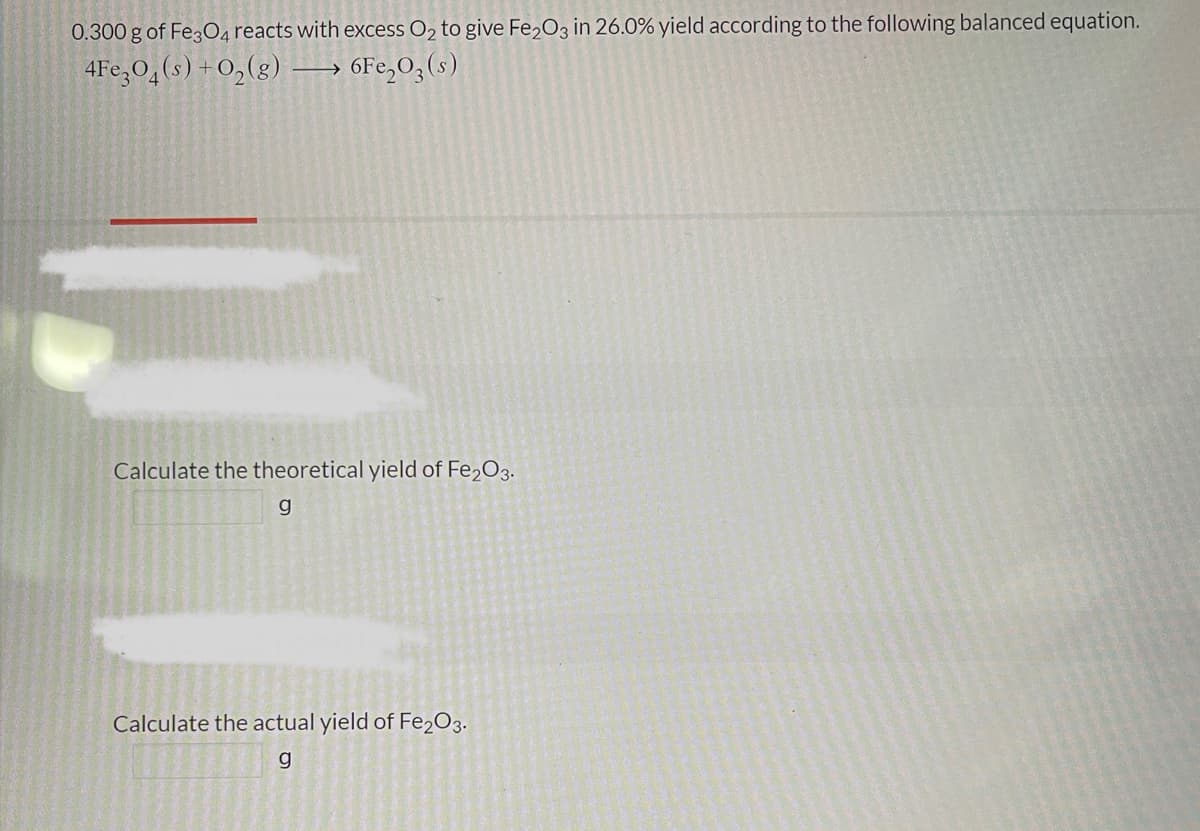 0.300 g of Fe3O4 reacts with excess O₂ to give Fe₂O3 in 26.0% yield according to the following balanced equation.
4Fe3O4(s) + O₂(g)
6Fe₂O3(s)
→
Calculate the theoretical yield of Fe₂O3.
g
Calculate the actual yield of Fe2O3.
g