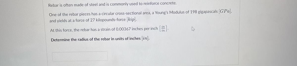 Rebar is often made of steel and is commonly used to reinforce concrete.
One of the rebar pieces has a circular cross-sectional area, a Young's Modulus of 198 gigapascals [GPa),
and yields at a force of 27 kilopounds-force [kip].
At this force, the rebar has a strain of 0.00367 inches per inch [i].
Determine the radius of the rebar in units of inches [in].
h