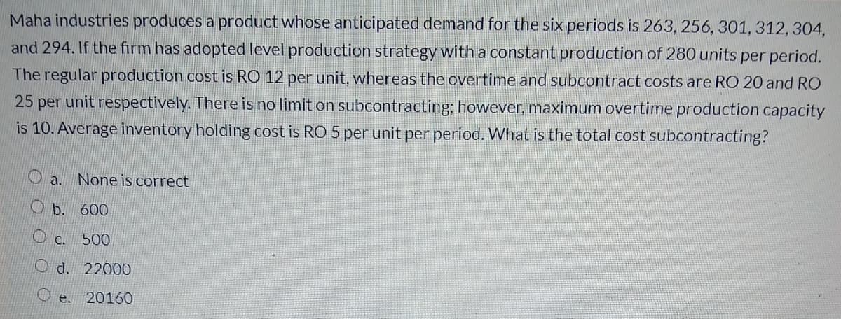 Maha industries produces a product whose anticipated demand for the six periods is 263, 256, 301, 312, 304,
and 294. If the firm has adopted level production strategy with a constant production of 280 units per period.
The regular production cost is RO 12 per unit, whereas the overtime and subcontract costs are RO 20 and RO
25 per unit respectively. There is no limit on subcontracting; however, maximum overtime production capacity
is 10. Average inventory holding cost is RO 5 per unit per period. What is the total cost subcontracting?
O a.
None is correct
O b. 600
O c. 500
O d. 22000
e.
20160
