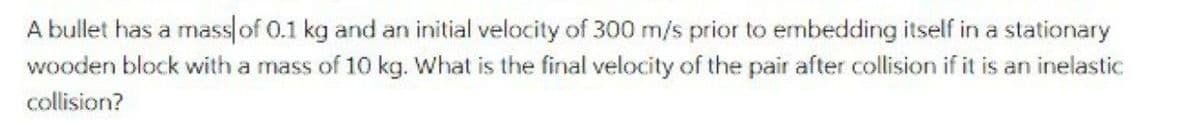 A bullet has a mass of 0.1 kg and an initial velocity of 300 m/s prior to embedding itself in a stationary
wooden block with a mass of 10 kg. What is the final velocity of the pair after collision if it is an inelastic
collision?