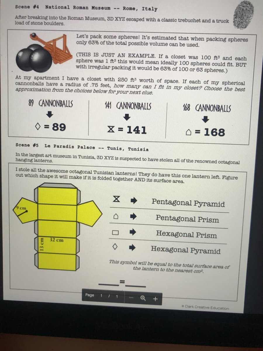 Scene #4 National Roman Museum
Rome, Italy
After breaking into the Roman Museum, 3D XYZ escaped with a classic trebuchet and a truck
load of stone boulders.
Let's pack some spheres! It's estimated that when packing spheres
only 63% of the total possible volume can be used.
(THIS IS JUST AN EXAMPLE. If a closet was 100 ft3 and each
sphere was 1 ft3 this would mean ideally 100 spheres could fit. BUT
with irregular packing it would be 63% of 100 or 63 spheres.)
At my apartment I have a closet with 250 ft³ worth of space. If each of my spherical
cannonballs have a radius of .75 feet, how many can I fit in my closet? Choose the best
approximation from the choices below for your next clue.
89 CANNONBALLS
141 CANNONBALLS
168 CANNONBALLS
= 89
X = 141
O = 168
%3D
Scene #5
Le Paradis Palace --
Tunis, Tunisia
In the largest art museum in Tunisia, 3D XYZ is suspected to have stolen all of the renowned octagonal
hanging lanterns.
I stole all the awesome octagonal Tunisian lanterns! They do have this one lantern left. Figure
out which shape it will make if it is folded together AND its surface area.
Pentagonal Pyramid
9 cm
Pentagonal Prism
Hexagonal Prism
32 cm
Hexagonal Pyramid
This symbol will be equal to the total surface area of
the lantern to the nearest cm.
Page
1 1
Q +
e Clark Creative Education
