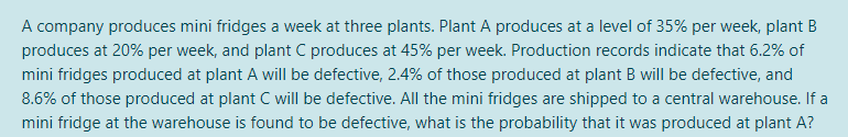 A company produces mini fridges a week at three plants. Plant A produces at a level of 35% per week, plant B
produces at 20% per week, and plant C produces at 45% per week. Production records indicate that 6.2% of
mini fridges produced at plant A will be defective, 2.4% of those produced at plant B will be defective, and
8.6% of those produced at plant C will be defective. All the mini fridges are shipped to a central warehouse. If a
mini fridge at the warehouse is found to be defective, what is the probability that it was produced at plant A?
