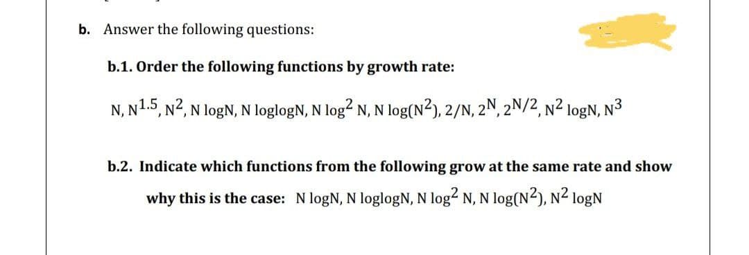 b. Answer the following questions:
b.1. Order the following functions by growth rate:
N, N1.5, N2, N logN, N loglogN, N log? N, N log(N²), 2/N, 2N, 2N/2, N² logN, N³
b.2. Indicate which functions from the following grow at the same rate and show
why this is the case: N logN, N loglogN, N log2 N, N log(N2), N2 logN
