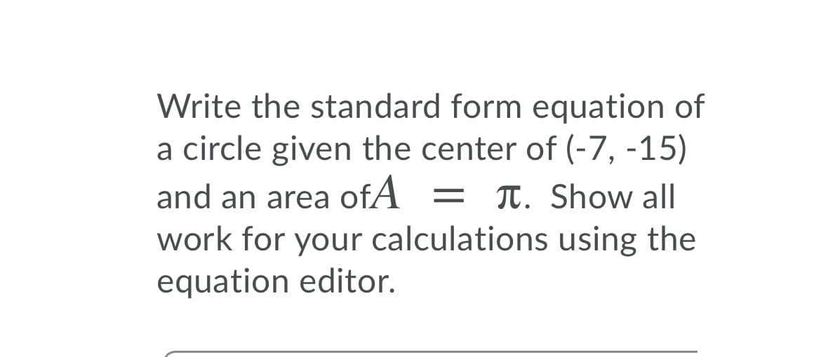 Write the standard form equation of
a circle given the center of (-7, -15)
and an area ofA = T. Show all
work for your calculations using the
equation editor.
