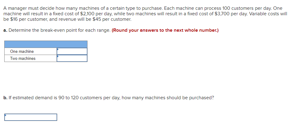 A manager must decide how many machines of a certain type to purchase. Each machine can process 100 customers per day. One
machine will result in a fixed cost of $2,100 per day, while two machines will result in a fixed cost of $3,700 per day. Variable costs will
be $16 per customer, and revenue will be $45 per customer.
a. Determine the break-even point for each range. (Round your answers to the next whole number.)
One machine
Two machines
b. If estimated demand is 90 to 120 customers per day, how many machines should be purchased?