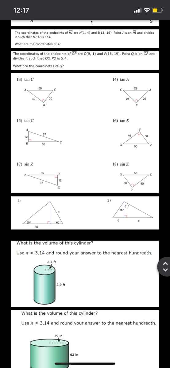 12:17
The coordinates of the endpoints of HI are H(1, 4) and I(13, 16). Point J is on HI and divides
it such that HJ:1) is 1:3.
What are the coordinates of J?
The coordinates of the endpoints of OP are O(9, 1) and P(18, 19). Point Q is on OP and
divides it such that OQ:PQ is 5:4.
What are the coordinates of Q?
13) tan C
14) tan A
50
29
A
A
40
30
21
20
B
B
15) tan C
16) tan X
37
12
40
30
B
35
50
17) sin Z
18) sin Z
35
Y
50
12
37
30
40
1)
2)
61
35
9
39
60
38
What is the volume of this cylinder?
Use A * 3.14 and round your answer to the nearest hundredth.
2.4 ft
8.9 ft
What is the volume of this cylinder?
Use A x 3.14 and round your answer to the nearest hundredth.
39 in
62 in
