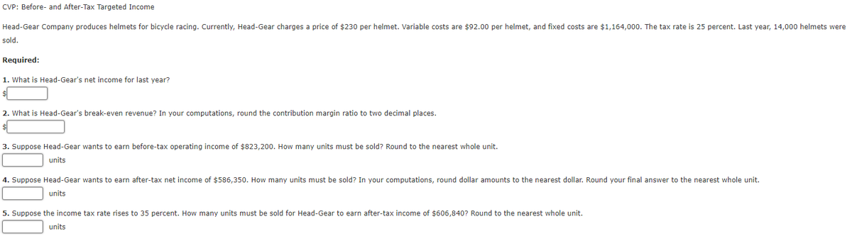 CVP: Before- and After-Tax Targeted Income
Head-Gear Company produces helmets for bicycle racing. Currently, Head-Gear charges a price of $230 per helmet. Variable costs are $92.00 per helmet, and fixed costs are $1,164,000. The tax rate is 25 percent. Last year, 14,000 helmets were
sold.
Required:
1. What is Head-Gear's net income for last year?
2. What is Head-Gear's break-even revenue? In your computations, round the contribution margin ratio to two decimal places.
3. Suppose Head-Gear wants to earn before-tax operating income of $823,200. How many units must be sold? Round to the nearest whole unit.
units
4. Suppose Head-Gear wants to earn after-tax net income of $586,350. How many units must be sold? In your computations, round dollar amounts to the nearest dollar. Round your final answer to the nearest whole unit.
units
5. Suppose the income tax rate rises to 35 percent. How many units must be sold for Head-Gear to earn after-tax income of $606,840? Round to the nearest whole unit.
units
