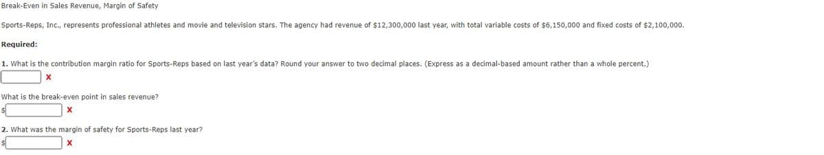 Break-Even in Sales Revenue, Margin of Safety
Sports-Reps, Inc., represents professional athletes and movie and television stars. The agency had revenue of $12,300,000 last year, with total variable costs of $6,150,000 and fixed costs of $2,100,000.
Required:
1. What is the contribution margin ratio for Sports-Reps based on last year's data? Round your answer to two decimal places. (Express as a decimal-based amount rather than a whole percent.)
X
What is the break-even point in sales revenue?
2. What was the margin of safety for Sports-Reps last year?
X
