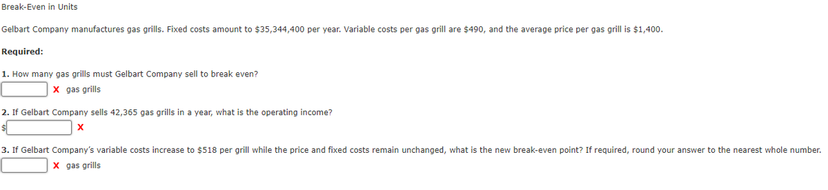 Break-Even in Units
Gelbart Company manufactures gas grills. Fixed costs amount to $35,344,400 per year. Variable costs per gas grill are $490, and the average price per gas grill is $1,400.
Required:
1. How many gas grills must Gelbart Company sell to break even?
х дas grills
2. If Gelbart Company sells 42,365 gas grills in a year, what is the operating income?
3. If Gelbart Company's variable costs increase to $518 per grill while the price and fixed costs remain unchanged, what is the new break-even point? If required, round your answer to the nearest whole number.
X gas grills
