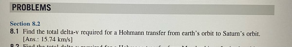 PROBLEMS
Section 8.2
8.1 Find the total delta-v required for a Hohmann transfer from earth's orbit to Saturn's orbit.
[Ans.: 15.74 km/s]
82 Find the toto1 dolto u ,
