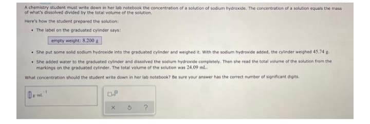 A chemistry student must write down in her lab notebook the concentration of a solution of sodium hydroxide. The concentration of a solution equals the mass
of what's dissolved divided by the total volume of the solution.
Here's how the student prepared the solution:
• The label on the graduated cylinder says:
empty weight: 8.200 g
• She put some solid sodium hydroxide into the graduated cylinder and weighed it. With the sodium hydroxide added, the cylinder weighed 45.74 g-
• She added water to the graduated cylinder and dissolved the sodium hydroxide completely. Then she read the total volume of the solution from the
markings on the graduated cylinder. The total volume of the solution was 24.09 ml.
What concentration should the student write down in her lab notebook? Be sure your answer has the correct number of significant digits.
ml
