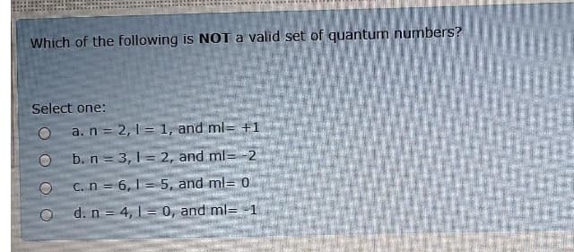 Which of the following is NOT a valid set of quantum numbers?
Select one:
a. n = 2, 1 = 1, and ml= +1
b. n = 3, 1 = 2, and ml= -2
C.n = 6,1 = 5, and ml= 0
d. n = 4, 1= 0, and ml= -1
