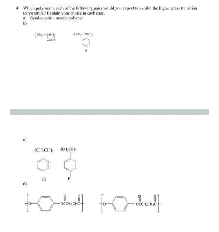 4. Which polymer in each of the following pairs would you expect to exhibit the higher glass transition
temperature? Explain your choice in each case.
a) Syndiotactic - atactic polymer
b)
coOR
-ICH:CH]- (CH,CH)-
FI
d)
-OCCH=CHC+
OCCH;CH;C-
