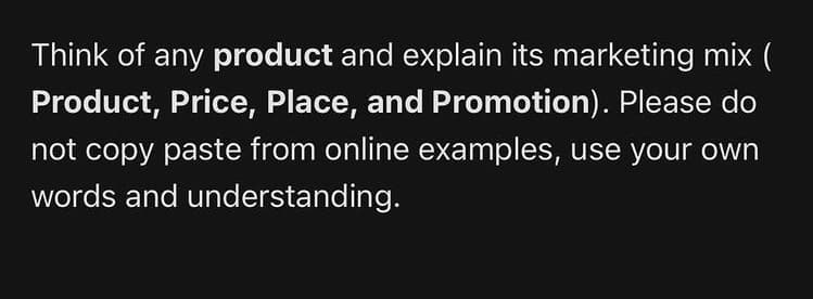 Think of any product and explain its marketing mix (
Product, Price, Place, and Promotion). Please do
not copy paste from online examples, use your own
words and understanding.
