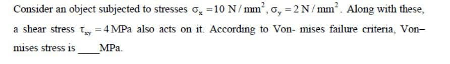 Consider an object subjected to stresses o, =10N/mm, o, = 2N/mm. Along with these,
a shear stress T =4 MPa also acts on it. According to Von- mises failure criteria, Von-
mises stress is
MPa.
