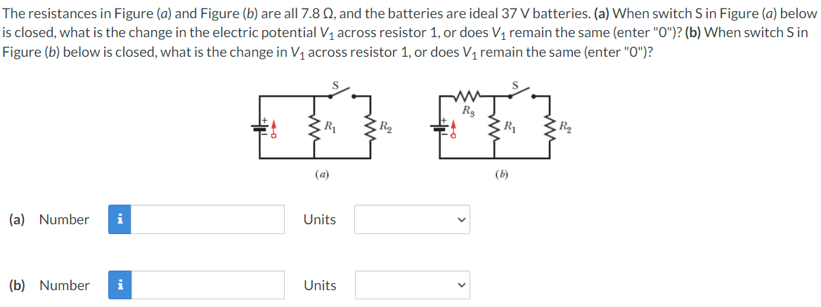 The resistances in Figure (a) and Figure (b) are all 7.8 Q, and the batteries are ideal 37 V batteries. (a) When switch S in Figure (a) below
is closed, what is the change in the electric potential V1 across resistor 1, or does V, remain the same (enter "O")? (b) When switch S in
Figure (b) below is closed, what is the change in V, across resistor 1, or does V, remain the same (enter "O")?
R3
R
R2
R
(a)
(b)
(a) Number
i
Units
(b) Number
i
Units
