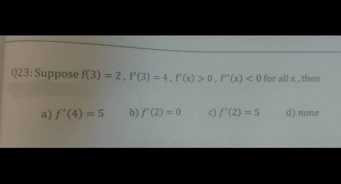 Q23: Suppose f(3) = 2, f'(3) = 4, f'(x) > 0, f'(x) < 0 for all x, then
a) f'(4) = 5 b) f'(2) = 0
c) f'(2) = 5
d) none