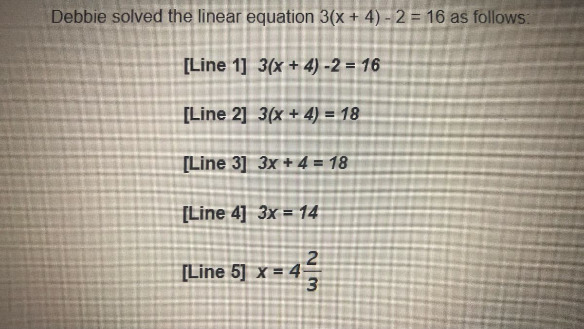 **Solving Linear Equations: Step-by-Step Solution**

Debbie solved the linear equation \(3(x + 4) - 2 = 16\) as follows:

**[Line 1]**
\[ 3(x + 4) - 2 = 16 \]

**[Line 2]**
\[ 3(x + 4) = 18 \]
*Explanation:* Add 2 to both sides of the equation to isolate the term involving the variable \(x\).

**[Line 3]**
\[ 3x + 4 = 18 \]
*Explanation:* Distribute the 3 across the terms inside the parentheses.

**[Line 4]**
\[ 3x = 14 \]
*Explanation:* Subtract 4 from both sides of the equation.

**[Line 5]**
\[ x = \frac{14}{3} = 4\frac{2}{3} \]
*Explanation:* Divide both sides by 3 to solve for \(x\).

Thus, the solution to the equation \(3(x + 4) - 2 = 16\) is \(x = 4\frac{2}{3}\).