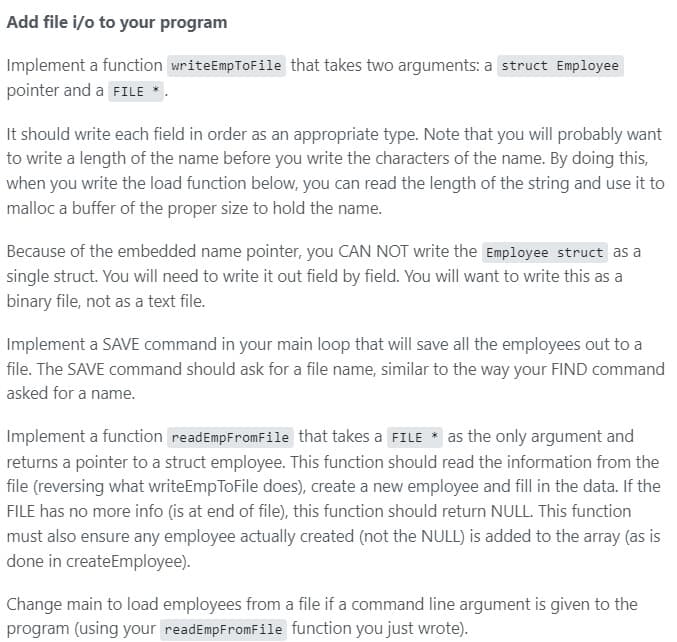 Add file i/o to your program
Implement a function writeEmpToFile that takes two arguments: a struct Employee
pointer and a FILE
It should write each field in order as an appropriate type. Note that you will probably want
to write a length of the name before you write the characters of the name. By doing this,
when you write the load function below, you can read the length of the string and use it to
malloc a buffer of the proper size to hold the name.
Because of the embedded name pointer, you CAN NOT write the Employee struct as a
single struct. You will need to write it out field by field. You will want to write this as a
binary file, not as a text file.
Implement a SAVE command in your main loop that will save all the employees out to a
file. The SAVE command should ask for a file name, similar to the way your FIND command
asked for a name.
Implement a function readEmpFromFile that takes a FILE
|as the only argument and
returns a pointer to a struct employee. This function should read the information from the
file (reversing what writeEmpToFile does), create a new employee and fill in the data. If the
FILE has no more info (is at end of file), this function should return NULL. This function
must also ensure any employee actually created (not the NULL) is added to the array (as is
done in createEmployee).
Change main to load employees from a file if a command line argument is given to the
program (using your readEmpFromFile function you just wrote).
