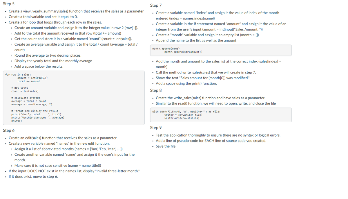 Step 5
• Create a view_yearly_summary(sales) function that receives the sales as a parameter
• Create a total variable and set it equal to 0.
• Create a for loop that loops through each row in the sales.
• Create an amount variable and assign it to the integer value in row 2 (row[1]).
• Add to the total the amount received in that row (total += amount)
• Get the count and store it in a variable named "count" (count = len(sales)).
• Create an average variable and assign it to the total / count (average = total /
count)
• Round the average to two decimal places.
• Display the yearly total and the monthly average
• Add a space below the results.
for row in sales:
amount = int(row[1])
total
amount
# get count
count len(sales)
=
# calculate average
total / count
average
average = round(average, 2)
# format and display the result
print("Yearly total:
", total)
print("Monthly average: ", average)
print ()
Step 6
• Create an edit(sales) function that receives the sales as a parameter
.
• Create a new variable named "names" in the new edit function.
• Assign it a list of abbreviated months (names = ['Jan', 'Feb, 'Mar', ... ])
• Create another variable named "name" and assign it the user's input for the
month.
• Make sure it is not case sensitive (name = name.title())
• If the input DOES NOT exist in the names list, display "Invalid three-letter month."
• If it does exist, move to step 6.
Step 7
• Create a variable named "index" and assign it the value of index of the month
entered (index = names.index(name))
Create a variable in the if statement named "amount" and assign it the value of an
integer from the user's input (amount = int(input("Sales Amount: "))
Create a "month" variable and assign it an empty list (month = [])
• Append the name to the list as well as the amount
month.append(name)
month.append(str(amount))
• Add the month and amount to the sales list at the correct index (sales[index] =
month)
• Call the method write_sales(sales) that we will create in step 7.
• Show the text "Sales amount for [month [0]} was modified."
• Add a space using the print() function.
Step 8
• Create the write_sales(sales) function and have sales as a parameter.
• Similar to the read() function, we will need to open, write, and close the file
with open (FILENAME, "w", newline="") as file:
writer
csv.writer (file)
writer.writerows (sales)
Step 9
• Test the application thoroughly to ensure there are no syntax or logical errors.
• Add a line of pseudo-code for EACH line of source code you created.
• Save the file.