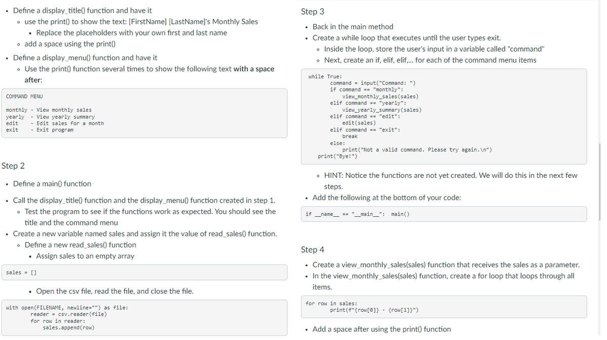 • Define a display_title() function and have it
• use the print() to show the text: [FirstName] [LastName]'s Monthly Sales
▪ Replace the placeholders with your own first and last name
• add a space using the print()
• Define a display_menu() function and have it
• Use the print() function several times to show the following text with a space
after:
COMMAND MENU
monthly - View monthly sales
View yearly summary
- Edit sales for a month
- Exit program
yearly
edit
exit
Step 2
• Define a main() function
• Call the display_title() function and the display_menu() function created in step 1.
• Test the program to see if the functions work as expected. You should see the
title and the command menu
• Create a new variable named sales and assign it the value of read_sales() function.
• Define a new read_sales() function
▪ Assign sales to an empty array
sales = []
▪ Open the csv file, read the file, and close the file.
with open(FILENAME, newline="") as file:
reader = csv.reader (file)
for row in reader:
sales.append(row)
Step 3
. Back in the main method
• Create a while loop that executes until the user types exit.
• Inside the loop, store the user's input in a variable called "command"
• Next, create an if, elif, elif,... for each of the command menu items
while True:
command=input("Command: ")
if command == "monthly":
view_monthly_sales (sales)
elif command == "yearly":
.
view_yearly_summary(sales)
elif command == "edit":
edit (sales)
elif command == "exit":
break
else:
print("Bye!")
print("Not a valid command. Please try again.\n")
• HINT: Notice the functions are not yet created. We will do this in the next few
steps.
• Add the following at the bottom of your code:
if __name__ == "_
"__main__": main()
Step 4
• Create a view_monthly_sales(sales) function that receives the sales as a parameter.
In the view_monthly_sales(sales) function, create a for loop that loops through all
items.
for row in sales:
print (f"{row[0]} - {row[1])")
• Add a space after using the print() function