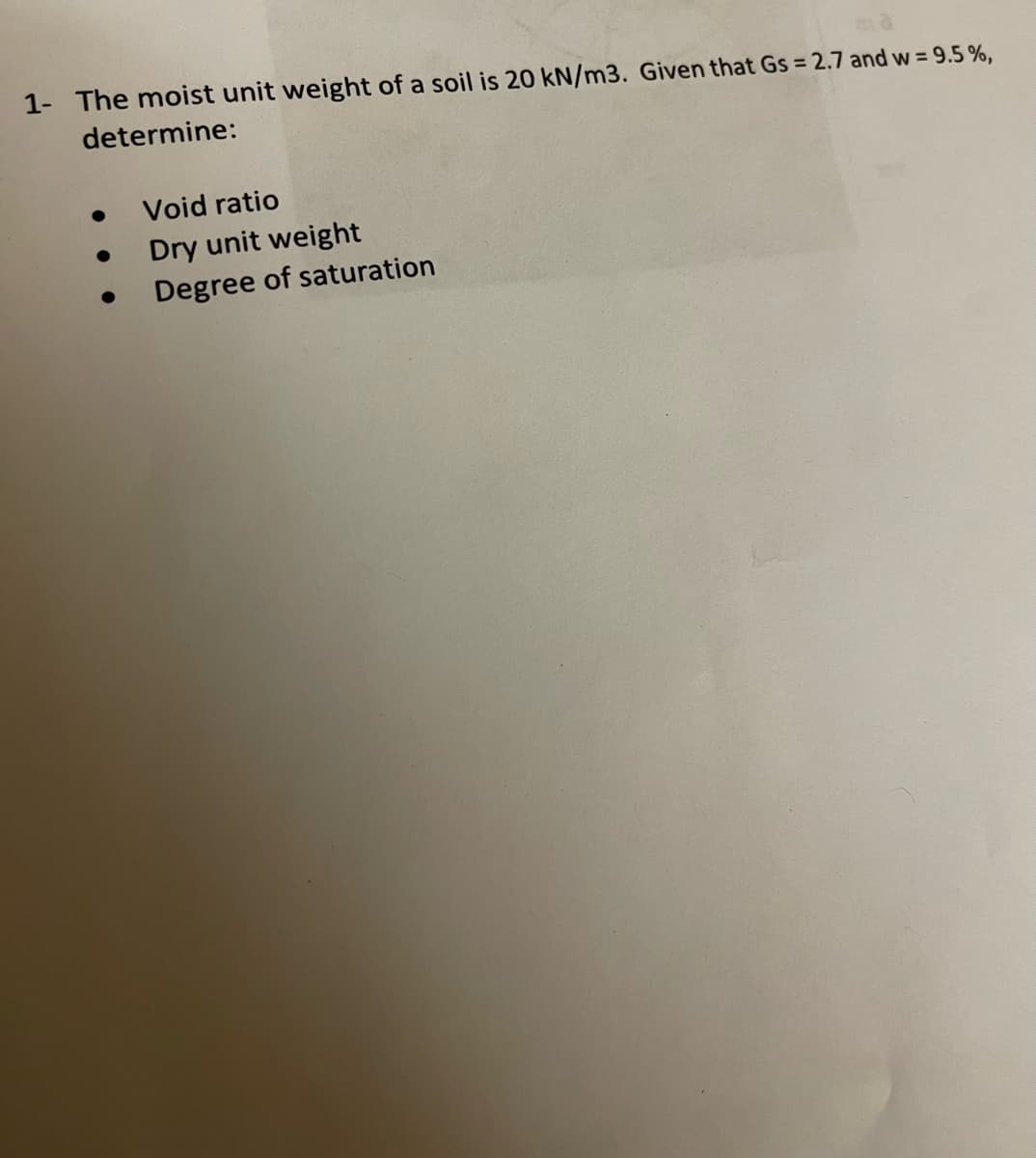 1- The moist unit weight of a soil is 20 kN/m3. Given that Gs = 2.7 and w = 9.5%,
determine:
●
Void ratio
Dry unit weight
Degree of saturation