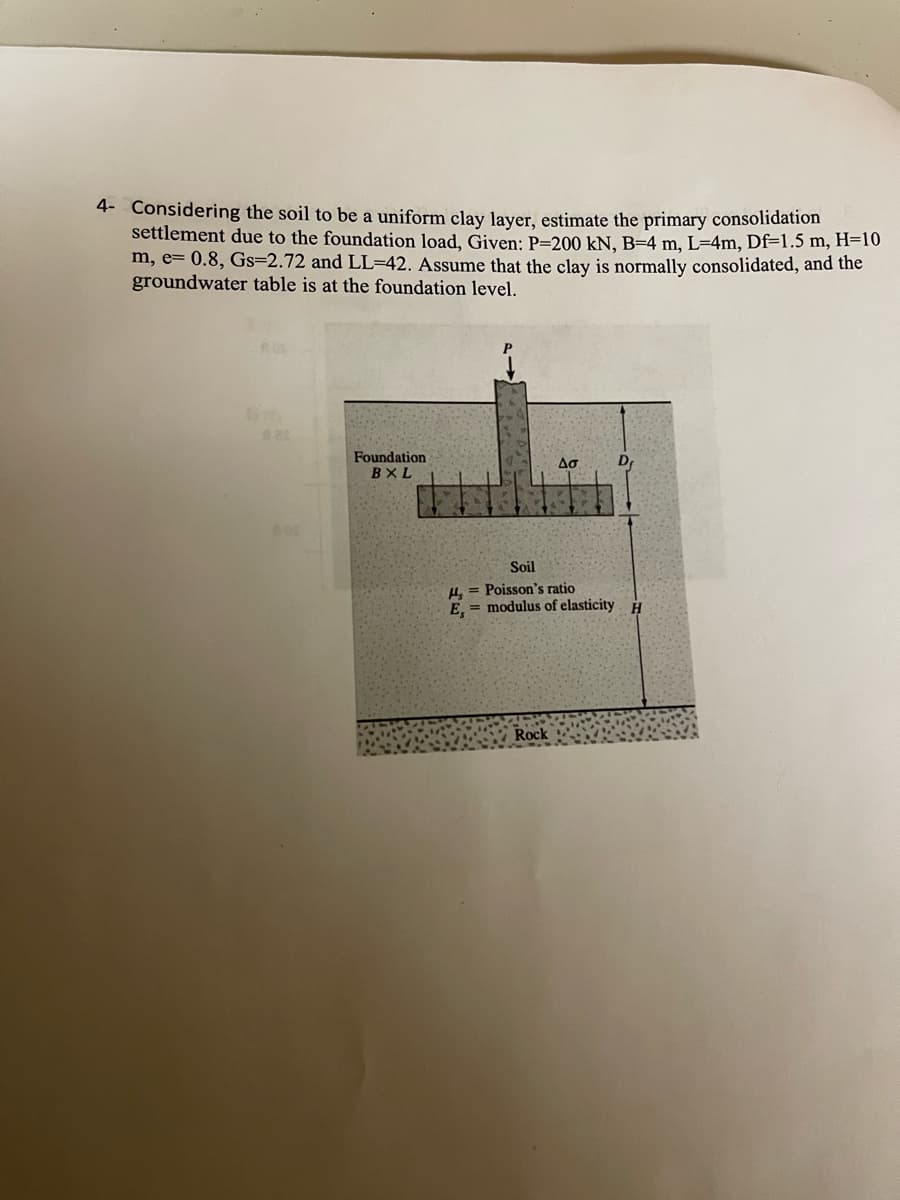 4- Considering the soil to be a uniform clay layer, estimate the primary consolidation
settlement due to the foundation load, Given: P-200 kN, B-4 m, L=4m, Df=1.5 m, H=10
m, e= 0.8, Gs=2.72 and LL-42. Assume that the clay is normally consolidated, and the
groundwater table is at the foundation level.
6m
mat
Foundation
BXL
Aσ
Rock
D
Soil
H, = Poisson's ratio
E,= modulus of elasticity H