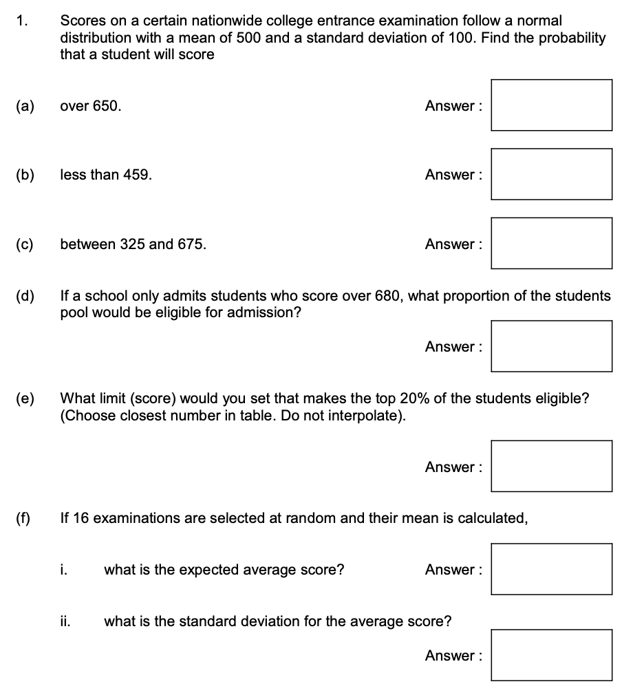 1.
(a)
(b)
(c)
D
Scores on a certain nationwide college entrance examination follow a normal
distribution with a mean of 500 and a standard deviation of 100. Find the probability
that a student will score
(f)
over 650.
less than 459.
between 325 and 675.
(d)
If a school only admits students who score over 680, what proportion of the students
pool would be eligible for admission?
Answer:
i.
Answer:
ii.
Answer:
What limit (score) would you set that makes the top 20% of the students eligible?
(Choose closest number in table. Do not interpolate).
what is the expected average score?
Answer:
If 16 examinations are selected at random and their mean is calculated,
Answer:
Answer:
what is the standard deviation for the average score?
Answer: