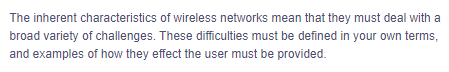 The inherent characteristics
of wireless networks mean that they must deal with a
broad variety of challenges. These difficulties must be defined in your own terms,
and examples of how they effect the user must be provided.