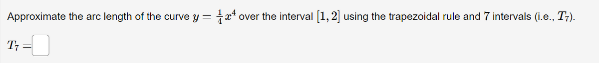 Approximate the arc length of the curve y = x* over the interval 1,2 using the trapezoidal rule and 7 intervals (i.e., T7).
T; =
