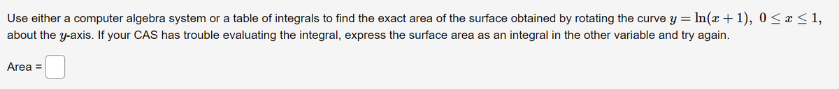 Use either a computer algebra system or a table of integrals to find the exact area of the surface obtained by rotating the curve y = In(x + 1), 0< x < 1,
about the y-axis. If your CAS has trouble evaluating the integral, express the surface area as an integral in the other variable and try again.
Area =
