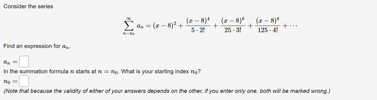 Consider the series
(x – 8)8
125 · 4!
(x – 8)4
(x – 8)6
(x – 8)2 +
+...
An =
5. 2!
25 · 3!
n=no
Find an expression for an.
an =
In the summation formula n starts at n = no. What is your starting index n0?
по —
(Note that because the validity of either of your answers depends on the other, if you enter only one, both will be marked wrong.)
