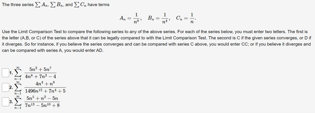 The three series An, Bn, and Cn have terms
1
1
1
a C, =
An
B,
n8 »
n
Use the Limit Comparison Test to compare the following series to any of the above series. For each of the series below, you must enter two letters. The first is
the letter (A,B, or C) of the series above that it can be legally compared to with the Limit Comparison Test. The second is C if the given series converges, or D if
it diverges. So for instance, if you believe the series converges and can be compared with series C above, you would enter CC; or if you believe it diverges and
can be compared with series A, you would enter AD.
5n2 + 5n7
1.
4n8 + 7n3 – 4
n=
4n4 +n8
2. E
1496n12 + 7m4 + 5
n=1
5n5 + n2 – 5n
-
3.
7n13 – 5n10 +8
n=1
