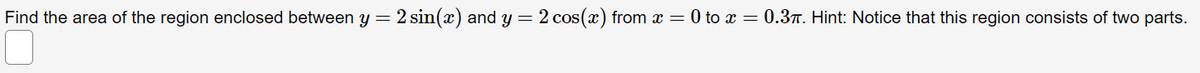 Find the area of the region enclosed between y= 2 sin(x) and y = 2 cos(x) from x = 0 to x = 0.37. Hint: Notice that this region consists of two parts.
