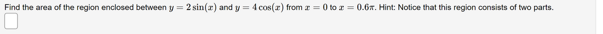 Find the area of the region enclosed between y = 2 sin(x) and y = 4 cos(x) from x = 0 to x = 0.6T. Hint: Notice that this region consists of two parts.
